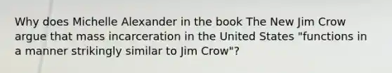 Why does Michelle Alexander in the book The New Jim Crow argue that mass incarceration in the United States "functions in a manner strikingly similar to Jim Crow"?