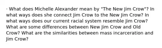 · What does Michelle Alexander mean by "The New Jim Crow"? In what ways does she connect Jim Crow to the New Jim Crow? In what ways does our current racial system resemble Jim Crow? What are some differences between New Jim Crow and Old Crow? What are the similarities between mass incarceration and Jim Crow?