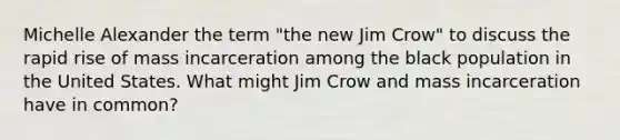 Michelle Alexander the term "the new Jim Crow" to discuss the rapid rise of mass incarceration among the black population in the United States. What might Jim Crow and mass incarceration have in common?