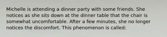 Michelle is attending a dinner party with some friends. She notices as she sits down at the dinner table that the chair is somewhat uncomfortable. After a few minutes, she no longer notices the discomfort. This phenomenon is called: