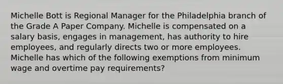 Michelle Bott is Regional Manager for the Philadelphia branch of the Grade A Paper Company. Michelle is compensated on a salary basis, engages in management, has authority to hire employees, and regularly directs two or more employees. Michelle has which of the following exemptions from minimum wage and overtime pay requirements?