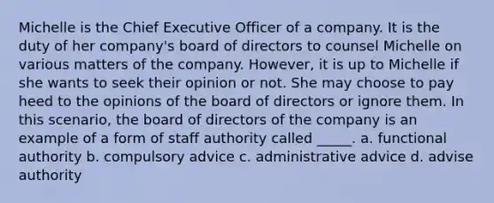 Michelle is the Chief Executive Officer of a company. It is the duty of her company's board of directors to counsel Michelle on various matters of the company. However, it is up to Michelle if she wants to seek their opinion or not. She may choose to pay heed to the opinions of the board of directors or ignore them. In this scenario, the board of directors of the company is an example of a form of staff authority called _____. a. functional authority b. compulsory advice c. administrative advice d. advise authority