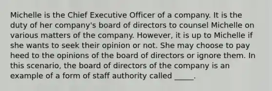 Michelle is the Chief Executive Officer of a company. It is the duty of her company's board of directors to counsel Michelle on various matters of the company. However, it is up to Michelle if she wants to seek their opinion or not. She may choose to pay heed to the opinions of the board of directors or ignore them. In this scenario, the board of directors of the company is an example of a form of staff authority called _____.