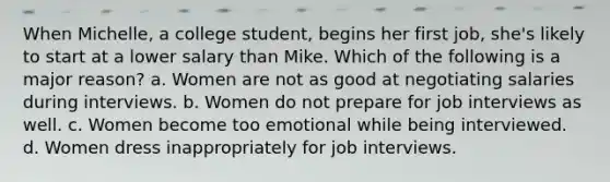 When Michelle, a college student, begins her first job, she's likely to start at a lower salary than Mike. Which of the following is a major reason? a. Women are not as good at negotiating salaries during interviews. b. Women do not prepare for job interviews as well. c. Women become too emotional while being interviewed. d. Women dress inappropriately for job interviews.