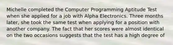 Michelle completed the Computer Programming Aptitude Test when she applied for a job with Alpha Electronics. Three months later, she took the same test when applying for a position with another company. The fact that her scores were almost identical on the two occasions suggests that the test has a high degree of