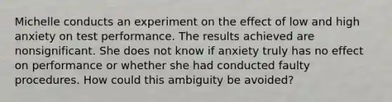 Michelle conducts an experiment on the effect of low and high anxiety on test performance. The results achieved are nonsignificant. She does not know if anxiety truly has no effect on performance or whether she had conducted faulty procedures. How could this ambiguity be avoided?