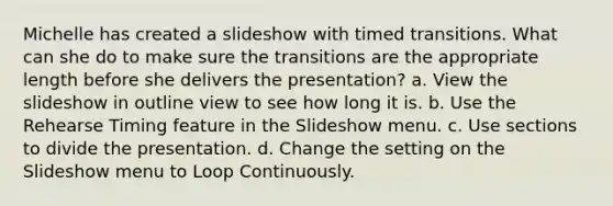 Michelle has created a slideshow with timed transitions. What can she do to make sure the transitions are the appropriate length before she delivers the presentation? a. View the slideshow in outline view to see how long it is. b. Use the Rehearse Timing feature in the Slideshow menu. c. Use sections to divide the presentation. d. Change the setting on the Slideshow menu to Loop Continuously.