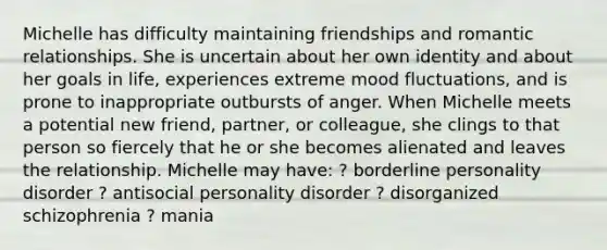 Michelle has difficulty maintaining friendships and romantic relationships. She is uncertain about her own identity and about her goals in life, experiences extreme mood fluctuations, and is prone to inappropriate outbursts of anger. When Michelle meets a potential new friend, partner, or colleague, she clings to that person so fiercely that he or she becomes alienated and leaves the relationship. Michelle may have: ? borderline personality disorder ? antisocial personality disorder ? disorganized schizophrenia ? mania