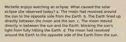 Michelle enjoys watching an eclipse. What caused the solar eclipse she observed today? a. The moon had revolved around the sun to the opposite side from the Earth. b. The Earth lined up directly between the moon and the sun. c. The moon moved directly in between the sun and the Earth, blocking the sun's light from fully hitting the Earth. d. The moon had revolved around the Earth to the opposite side of the Earth from the sun.