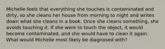 Michelle feels that everything she touches is contaminated and dirty, so she cleans her house from morning to night and writes down what she cleans in a book. Once she cleans something, she avoids touching it. If she were to touch the object, it would become contaminated, and she would have to clean it again. What would Michelle most likely be diagnosed with?