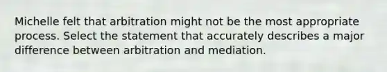 Michelle felt that arbitration might not be the most appropriate process. Select the statement that accurately describes a major difference between arbitration and mediation.