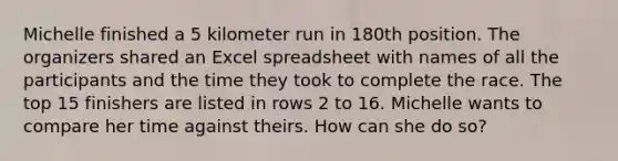 Michelle finished a 5 kilometer run in 180th position. The organizers shared an Excel spreadsheet with names of all the participants and the time they took to complete the race. The top 15 finishers are listed in rows 2 to 16. Michelle wants to compare her time against theirs. How can she do so?