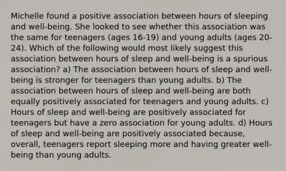 Michelle found a positive association between hours of sleeping and well-being. She looked to see whether this association was the same for teenagers (ages 16-19) and young adults (ages 20-24). Which of the following would most likely suggest this association between hours of sleep and well-being is a spurious association? a) The association between hours of sleep and well-being is stronger for teenagers than young adults. b) The association between hours of sleep and well-being are both equally positively associated for teenagers and young adults. c) Hours of sleep and well-being are positively associated for teenagers but have a zero association for young adults. d) Hours of sleep and well-being are positively associated because, overall, teenagers report sleeping more and having greater well-being than young adults.