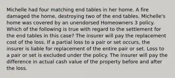 Michelle had four matching end tables in her home. A fire damaged the home, destroying two of the end tables. Michelle's home was covered by an unendorsed Homeowners 3 policy. Which of the following is true with regard to the settlement for the end tables in this case? The insurer will pay the replacement cost of the loss. If a partial loss to a pair or set occurs, the insurer is liable for replacement of the entire pair or set. Loss to a pair or set is excluded under the policy. The insurer will pay the difference in actual cash value of the property before and after the loss.