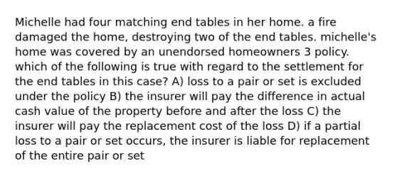 Michelle had four matching end tables in her home. a fire damaged the home, destroying two of the end tables. michelle's home was covered by an unendorsed homeowners 3 policy. which of the following is true with regard to the settlement for the end tables in this case? A) loss to a pair or set is excluded under the policy B) the insurer will pay the difference in actual cash value of the property before and after the loss C) the insurer will pay the replacement cost of the loss D) if a partial loss to a pair or set occurs, the insurer is liable for replacement of the entire pair or set