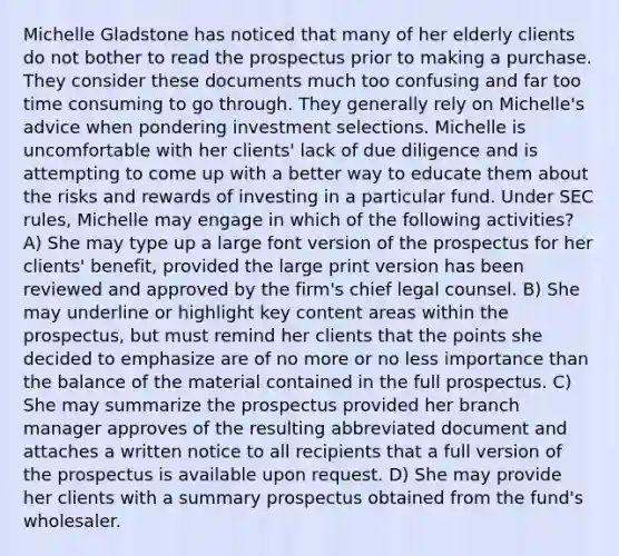 Michelle Gladstone has noticed that many of her elderly clients do not bother to read the prospectus prior to making a purchase. They consider these documents much too confusing and far too time consuming to go through. They generally rely on Michelle's advice when pondering investment selections. Michelle is uncomfortable with her clients' lack of due diligence and is attempting to come up with a better way to educate them about the risks and rewards of investing in a particular fund. Under SEC rules, Michelle may engage in which of the following activities? A) She may type up a large font version of the prospectus for her clients' benefit, provided the large print version has been reviewed and approved by the firm's chief legal counsel. B) She may underline or highlight key content areas within the prospectus, but must remind her clients that the points she decided to emphasize are of no more or no less importance than the balance of the material contained in the full prospectus. C) She may summarize the prospectus provided her branch manager approves of the resulting abbreviated document and attaches a written notice to all recipients that a full version of the prospectus is available upon request. D) She may provide her clients with a summary prospectus obtained from the fund's wholesaler.