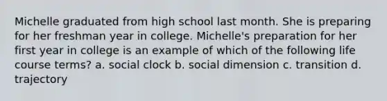 Michelle graduated from high school last month. She is preparing for her freshman year in college. Michelle's preparation for her first year in college is an example of which of the following life course terms? a. social clock b. social dimension c. transition d. trajectory