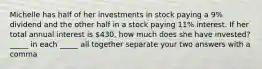 Michelle has half of her investments in stock paying a 9% dividend and the other half in a stock paying 11% interest. If her total annual interest is 430, how much does she have invested? _____ in each _____ all together separate your two answers with a comma