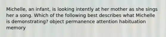Michelle, an infant, is looking intently at her mother as she sings her a song. Which of the following best describes what Michelle is demonstrating? object permanence attention habituation memory