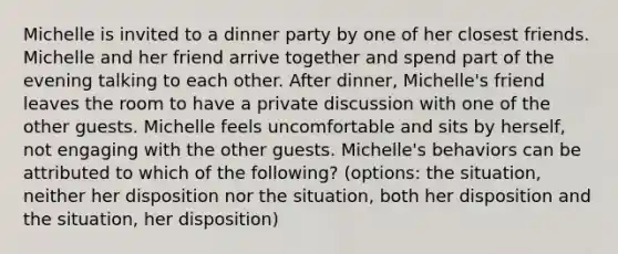 Michelle is invited to a dinner party by one of her closest friends. Michelle and her friend arrive together and spend part of the evening talking to each other. After dinner, Michelle's friend leaves the room to have a private discussion with one of the other guests. Michelle feels uncomfortable and sits by herself, not engaging with the other guests. Michelle's behaviors can be attributed to which of the following? (options: the situation, neither her disposition nor the situation, both her disposition and the situation, her disposition)