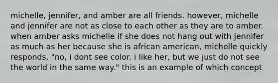 michelle, jennifer, and amber are all friends. however, michelle and jennifer are not as close to each other as they are to amber. when amber asks michelle if she does not hang out with jennifer as much as her because she is african american, michelle quickly responds, "no, i dont see color. i like her, but we just do not see the world in the same way." this is an example of which concept