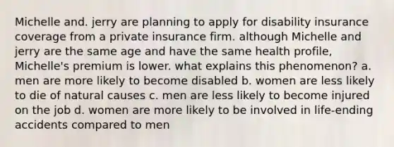 Michelle and. jerry are planning to apply for disability insurance coverage from a private insurance firm. although Michelle and jerry are the same age and have the same health profile, Michelle's premium is lower. what explains this phenomenon? a. men are more likely to become disabled b. women are less likely to die of natural causes c. men are less likely to become injured on the job d. women are more likely to be involved in life-ending accidents compared to men