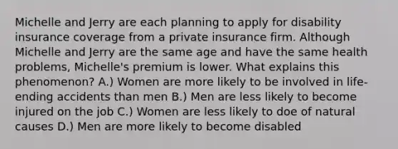 Michelle and Jerry are each planning to apply for disability insurance coverage from a private insurance firm. Although Michelle and Jerry are the same age and have the same health problems, Michelle's premium is lower. What explains this phenomenon? A.) Women are more likely to be involved in life-ending accidents than men B.) Men are less likely to become injured on the job C.) Women are less likely to doe of natural causes D.) Men are more likely to become disabled