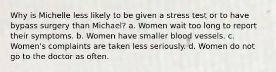 Why is Michelle less likely to be given a stress test or to have bypass surgery than Michael? a. Women wait too long to report their symptoms. b. Women have smaller blood vessels. c. Women's complaints are taken less seriously. d. Women do not go to the doctor as often.