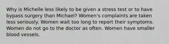 Why is Michelle less likely to be given a stress test or to have bypass surgery than Michael? Women's complaints are taken less seriously. Women wait too long to report their symptoms. Women do not go to the doctor as often. Women have smaller blood vessels.