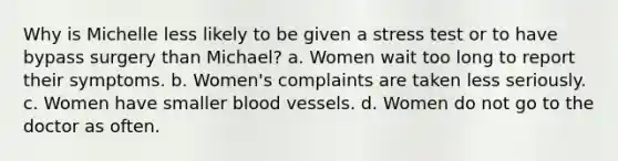 Why is Michelle less likely to be given a stress test or to have bypass surgery than Michael? a. Women wait too long to report their symptoms. b. Women's complaints are taken less seriously. c. Women have smaller blood vessels. d. Women do not go to the doctor as often.