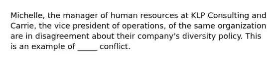 Michelle, the manager of human resources at KLP Consulting and Carrie, the vice president of operations, of the same organization are in disagreement about their company's diversity policy. This is an example of _____ conflict.