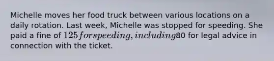 Michelle moves her food truck between various locations on a daily rotation. Last week, Michelle was stopped for speeding. She paid a fine of 125 for speeding, including80 for legal advice in connection with the ticket.