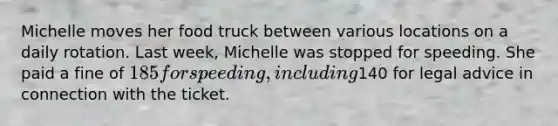 Michelle moves her food truck between various locations on a daily rotation. Last week, Michelle was stopped for speeding. She paid a fine of 185 for speeding, including140 for legal advice in connection with the ticket.