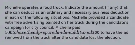 Michelle operates a food truck. Indicate the amount (if any) that she can deduct as an ordinary and necessary business deduction in each of the following situations. Michelle provided a candidate with free advertising painted on her truck during the candidate's campaign for city council. Michelle paid 500 to have the ad prepared and an additional200 to have the ad removed from the truck after the candidate lost the election.