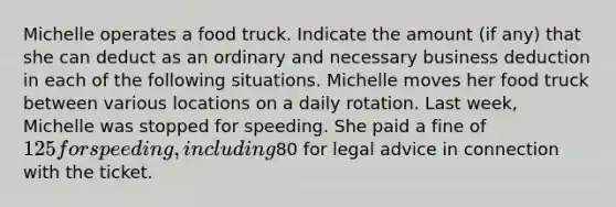 Michelle operates a food truck. Indicate the amount (if any) that she can deduct as an ordinary and necessary business deduction in each of the following situations. Michelle moves her food truck between various locations on a daily rotation. Last week, Michelle was stopped for speeding. She paid a fine of 125 for speeding, including80 for legal advice in connection with the ticket.