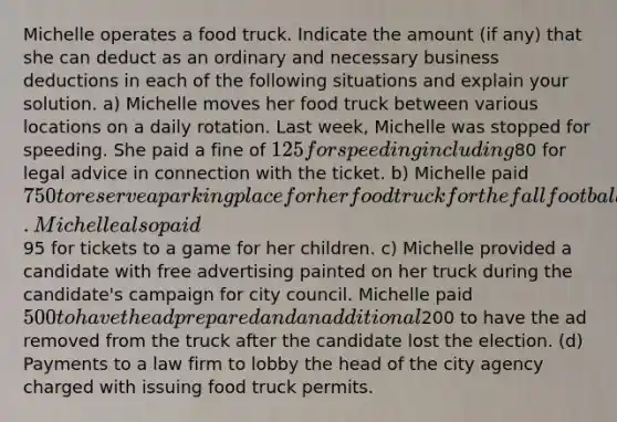 Michelle operates a food truck. Indicate the amount (if any) that she can deduct as an ordinary and necessary business deductions in each of the following situations and explain your solution. a) Michelle moves her food truck between various locations on a daily rotation. Last week, Michelle was stopped for speeding. She paid a fine of 125 for speeding including80 for legal advice in connection with the ticket. b) Michelle paid 750 to reserve a parking place for her food truck for the fall football season outside the local football arena. Michelle also paid95 for tickets to a game for her children. c) Michelle provided a candidate with free advertising painted on her truck during the candidate's campaign for city council. Michelle paid 500 to have the ad prepared and an additional200 to have the ad removed from the truck after the candidate lost the election. (d) Payments to a law firm to lobby the head of the city agency charged with issuing food truck permits.