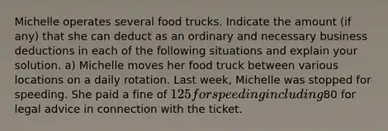 Michelle operates several food trucks. Indicate the amount (if any) that she can deduct as an ordinary and necessary business deductions in each of the following situations and explain your solution. a) Michelle moves her food truck between various locations on a daily rotation. Last week, Michelle was stopped for speeding. She paid a fine of 125 for speeding including80 for legal advice in connection with the ticket.