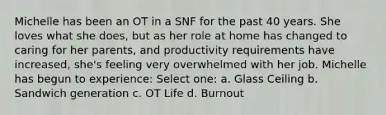 Michelle has been an OT in a SNF for the past 40 years. She loves what she does, but as her role at home has changed to caring for her parents, and productivity requirements have increased, she's feeling very overwhelmed with her job. Michelle has begun to experience: Select one: a. Glass Ceiling b. Sandwich generation c. OT Life d. Burnout