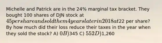 Michelle and Patrick are in the 24% marginal tax bracket. They bought 100 shares of DJN stock at 45 per share and sold them 4 years later in 2018 at22 per share? By how much did their loss reduce their taxes in the year when they sold the stock? A) 0 B)345 C) 552 D)1,260