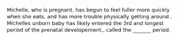 Michelle, who is pregnant, has begun to feel fuller more quickly when she eats, and has more trouble physically getting around . Michelles unborn baby has likely entered the 3rd and longest period of the prenatal developement., called the _______ period.