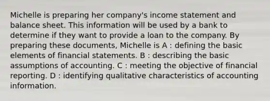 Michelle is preparing her company's income statement and balance sheet. This information will be used by a bank to determine if they want to provide a loan to the company. By preparing these documents, Michelle is A : defining the basic elements of financial statements. B : describing the basic assumptions of accounting. C : meeting the objective of financial reporting. D : identifying qualitative characteristics of accounting information.