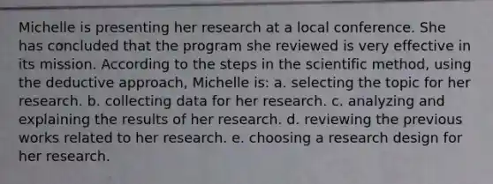 Michelle is presenting her research at a local conference. She has concluded that the program she reviewed is very effective in its mission. According to the steps in the scientific method, using the deductive approach, Michelle is:​ a. ​selecting the topic for her research. b. ​collecting data for her research. c. ​analyzing and explaining the results of her research. d. ​reviewing the previous works related to her research. e. ​choosing a research design for her research.