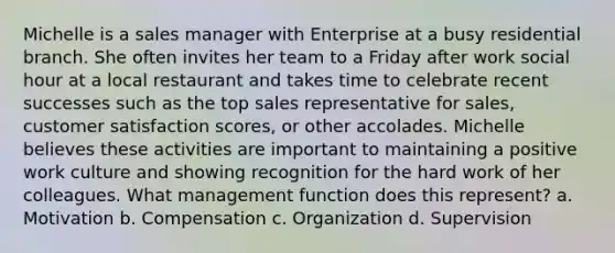 Michelle is a sales manager with Enterprise at a busy residential branch. She often invites her team to a Friday after work social hour at a local restaurant and takes time to celebrate recent successes such as the top sales representative for sales, customer satisfaction scores, or other accolades. Michelle believes these activities are important to maintaining a positive work culture and showing recognition for the hard work of her colleagues. What management function does this represent? a. Motivation b. Compensation c. Organization d. Supervision