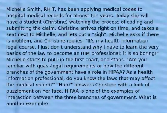 Michelle Smith, RHIT, has been applying medical codes to hospital medical records for almost ten years. Today she will have a student (Christine) watching the process of coding and submitting the claim. Christine arrives right on time, and takes a seat next to Michelle, and lets out a "sigh". Michelle asks if there is problem, and Christine replies, "It's my health information legal course. I just don't understand why I have to learn the very basics of the law to become an HIM professional; it is so boring!" Michelle starts to pull up the first chart, and stops. "Are you familiar with quasi-legal requirements or how the different branches of the government have a role in HIPAA? As a health information professional, do you know the laws that may affect the medical record?" "Huh?" answers Christine with a look of puzzlement on her face. HIPAA is one of the examples of interaction between the three branches of government. What is another example?