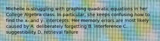 Michelle is struggling with graphing quadratic equations in her College Algebra class. In particular, she keeps confusing how to find the x- and y- intercepts. Her memory errors are most likely caused by A. deliberately forgetting B. interference C. suggestibility D. retrieval failure