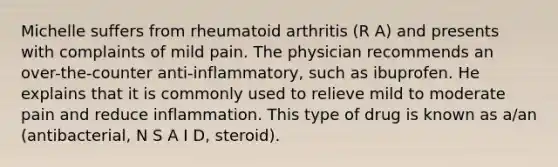 Michelle suffers from rheumatoid arthritis (R A) and presents with complaints of mild pain. The physician recommends an over-the-counter anti-inflammatory, such as ibuprofen. He explains that it is commonly used to relieve mild to moderate pain and reduce inflammation. This type of drug is known as a/an (antibacterial, N S A I D, steroid).