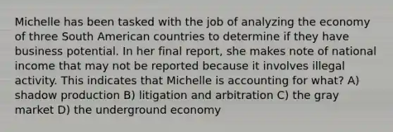 Michelle has been tasked with the job of analyzing the economy of three South American countries to determine if they have business potential. In her final report, she makes note of national income that may not be reported because it involves illegal activity. This indicates that Michelle is accounting for what? A) shadow production B) litigation and arbitration C) the gray market D) the underground economy