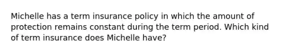 Michelle has a term insurance policy in which the amount of protection remains constant during the term period. Which kind of term insurance does Michelle have?