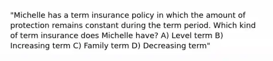 "Michelle has a term insurance policy in which the amount of protection remains constant during the term period. Which kind of term insurance does Michelle have? A) Level term B) Increasing term C) Family term D) Decreasing term"