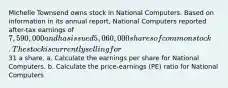 Michelle Townsend owns stock in National Computers. Based on information in its annual report, National Computers reported after-tax earnings of 7,590,000 and has issued 5,060,000 shares of common stock. The stock is currently selling for31 a share. a. Calculate the earnings per share for National Computers. b. Calculate the price-earnings (PE) ratio for National Computers